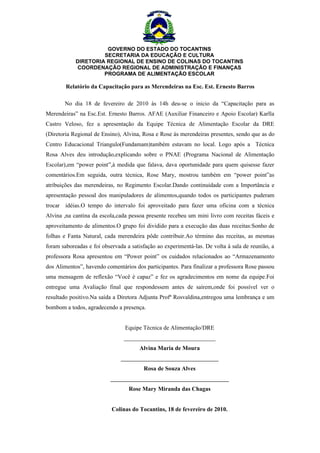 GOVERNO DO ESTADO DO TOCANTINS
                     SECRETARIA DA EDUCAÇÃO E CULTURA
            DIRETORIA REGIONAL DE ENSINO DE COLINAS DO TOCANTINS
             COORDENAÇÃO REGIONAL DE ADMINISTRAÇÃO E FINANÇAS
                     PROGRAMA DE ALIMENTAÇÃO ESCOLAR

        Relatório da Capacitação para as Merendeiras na Esc. Est. Ernesto Barros

       No dia 18 de fevereiro de 2010 às 14h deu-se o inicio da “Capacitação para as
Merendeiras” na Esc.Est. Ernesto Barros. AFAE (Auxiliar Financeiro e Apoio Escolar) Karlla
Castro Veloso, fez a apresentação da Equipe Técnica de Alimentação Escolar da DRE
(Diretoria Regional de Ensino), Alvina, Rosa e Rose às merendeiras presentes, sendo que as do
Centro Educacional Triangulo(Fundamam)também estavam no local. Logo após a Técnica
Rosa Alves deu introdução,explicando sobre o PNAE (Programa Nacional de Alimentação
Escolar),em “power point”,à medida que falava, dava oportunidade para quem quisesse fazer
comentários.Em seguida, outra técnica, Rose Mary, mostrou também em “power point”as
atribuições das merendeiras, no Regimento Escolar.Dando continuidade com a Importância e
apresentação pessoal dos manipuladores de alimentos,quando todos os participantes puderam
trocar idéias.O tempo do intervalo foi aproveitado para fazer uma oficina com a técnica
Alvina ,na cantina da escola,cada pessoa presente recebeu um mini livro com receitas fáceis e
aproveitamento de alimentos.O grupo foi dividido para a execução das duas receitas:Sonho de
folhas e Fanta Natural, cada merendeira pôde contribuir.Ao término das receitas, as mesmas
foram saboreadas e foi observada a satisfação ao experimentá-las. De volta à sala de reunião, a
professora Rosa apresentou em “Power point” os cuidados relacionados ao “Armazenamento
dos Alimentos”, havendo comentários dos participantes. Para finalizar a professora Rose passou
uma mensagem de reflexão “Você é capaz” e fez os agradecimentos em nome da equipe.Foi
entregue uma Avaliação final que respondessem antes de saírem,onde foi possível ver o
resultado positivo.Na saída a Diretora Adjunta Profª Rosvaldina,entregou uma lembrança e um
bombom a todos, agradecendo a presença.


                                Equipe Técnica de Alimentação/DRE
                                _______________________________
                                      Alvina Maria de Moura
                               _________________________________
                                        Rosa de Souza Alves
                          ________________________________________
                                  Rose Mary Miranda das Chagas


                           Colinas do Tocantins, 18 de fevereiro de 2010.
 