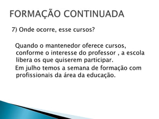 7) Onde ocorre, esse cursos?  Quando o mantenedor oferece cursos, conforme o interesse do professor , a escola libera os que quiserem participar. Em julho temos a semana de formação com profissionais da área da educação.FORMAÇÃO CONTINUADA