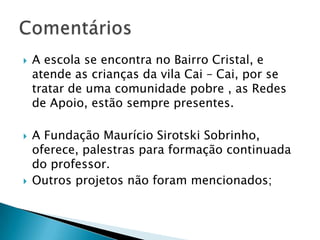 A escola se encontra no Bairro Cristal, e atende as crianças da vila Cai – Cai, por se tratar de uma comunidade pobre , as Redes de Apoio, estão sempre presentes.A Fundação Maurício Sirotski Sobrinho, oferece, palestras para formação continuada do professor. Outros projetos não foram mencionados;Comentários