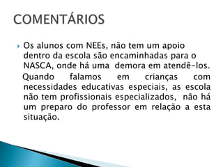 Os alunos com NEEs, não tem um apoio dentro da escola são encaminhadas para o NASCA, onde há uma  demora em atendê-los.Quando falamos em crianças com necessidades educativas especiais, as escola não tem profissionais especializados,  não há um preparo do professor em relação a esta situação.COMENTÁRIOS