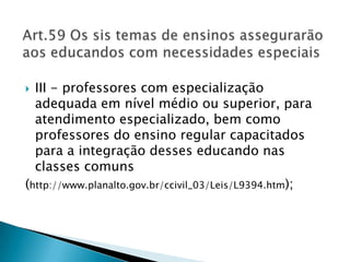 Art.59 Os sis temas de ensinos assegurarão aos educandos com necessidades especiaisIII - professores com especialização adequada em nível médio ou superior, para atendimento especializado, bem como professores do ensino regular capacitados para a integração desses educando nas classes comuns(http://www.planalto.gov.br/ccivil_03/Leis/L9394.htm);