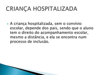 A criança hospitalizada, sem o convívio escolar, depende dos pais, sendo que o aluno tem o direito do acompanhamento escolar, mesmo a distância, e ela se encontra num processo de inclusão.CRIANÇA HOSPITALIZADA
