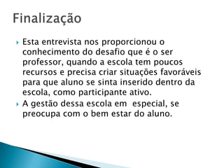 Esta entrevista nos proporcionou o conhecimento do desafio que é o ser professor, quando a escola tem poucos recursos e precisa criar situações favoráveis para que aluno se sinta inserido dentro da escola, como participante ativo.A gestão dessa escola em  especial, se preocupa com o bem estar do aluno.Finalização