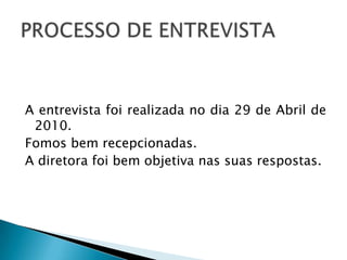 A entrevista foi realizada no dia 29 de Abril de 2010.Fomos bem recepcionadas. A diretora foi bem objetiva nas suas respostas.   PROCESSO DE ENTREVISTA