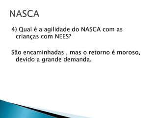 4) Qual é a agilidade do NASCA com as crianças com NEES?São encaminhadas , mas o retorno é moroso, devido a grande demanda.NASCA
