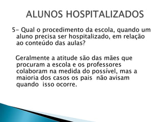 5- Qual o procedimento da escola, quando um aluno precisa ser hospitalizado, em relação ao conteúdo das aulas?  Geralmente a atitude são das mães que procuram a escola e os professores colaboram na medida do possível, mas a maioria dos casos os pais  não avisam quando  isso ocorre.	ALUNOS HOSPITALIZADOS