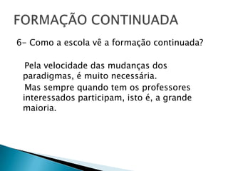 6- Como a escola vê a formação continuada?   Pela velocidade das mudanças dos paradigmas, é muito necessária. Mas sempre quando tem os professores interessados participam, isto é, a grande maioria.FORMAÇÃO CONTINUADA