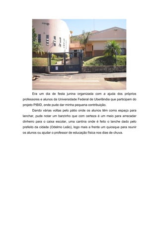 Era um dia de festa junina organizada com a ajuda dos próprios
professores e alunos da Universidade Federal de Uberlândia que participam do
projeto PIBID, onde pude dar minha pequena contribuição.
      Dando várias voltas pelo pátio onde os alunos têm como espaço para
lanchar, pude notar um barzinho que com certeza é um meio para arrecadar
dinheiro para o caixa escolar, uma cantina onde é feito o lanche dado pelo
prefeito da cidade (Odelmo Leão), logo mais a frente um quiosque para reunir
os alunos ou ajudar o professor de educação física nos dias de chuva.
 