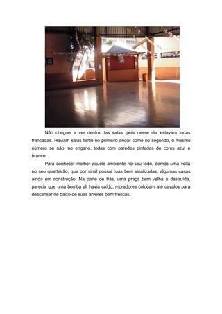 Não cheguei a ver dentro das salas, pois nesse dia estavam todas
trancadas. Haviam salas tanto no primeiro andar como no segundo, o mesmo
número se não me engano, todas com paredes pintadas de cores azul e
branco.
      Para conhecer melhor aquele ambiente no seu todo, demos uma volta
no seu quarteirão, que por sinal possui ruas bem sinalizadas, algumas casas
ainda em construção. Na parte de trás, uma praça bem velha e destruída,
parecia que uma bomba ali havia caído, moradores colocam até cavalos para
descansar de baixo de suas arvores bem frescas.
 