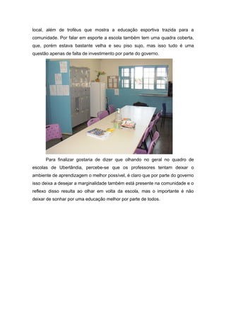 local, além de troféus que mostra a educação esportiva trazida para a
comunidade. Por falar em esporte a escola também tem uma quadra coberta,
que, porém estava bastante velha e seu piso sujo, mas isso tudo é uma
questão apenas de falta de investimento por parte do governo.




      Para finalizar gostaria de dizer que olhando no geral no quadro de
escolas de Uberlândia, percebe-se que os professores tentam deixar o
ambiente de aprendizagem o melhor possível, é claro que por parte do governo
isso deixa a desejar a marginalidade também está presente na comunidade e o
reflexo disso resulta ao olhar em volta da escola, mas o importante é não
deixar de sonhar por uma educação melhor por parte de todos.
 