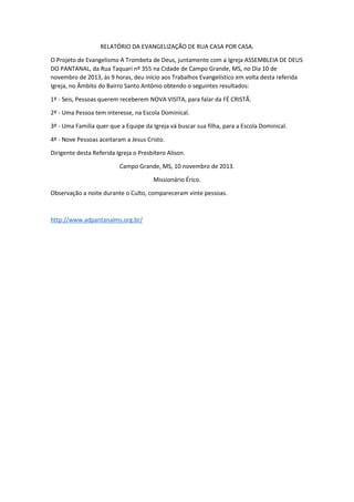 RELATÓRIO DA EVANGELIZAÇÃO DE RUA CASA POR CASA.
O Projeto de Evangelismo A Trombeta de Deus, juntamente com a Igreja ASSEMBLEIA DE DEUS
DO PANTANAL, da Rua Taquari nº 355 na Cidade de Campo Grande, MS, no Dia 10 de
novembro de 2013, às 9 horas, deu início aos Trabalhos Evangelístico em volta desta referida
Igreja, no Âmbito do Bairro Santo Antônio obtendo o seguintes resultados:
1º - Seis, Pessoas querem receberem NOVA VISITA, para falar da FÉ CRISTÃ.
2º - Uma Pessoa tem interesse, na Escola Dominical.
3º - Uma Família quer que a Equipe da Igreja vá buscar sua filha, para a Escola Dominical.
4º - Nove Pessoas aceitaram a Jesus Cristo.
Dirigente desta Referida Igreja o Presbítero Alison.
Campo Grande, MS, 10 novembro de 2013.
Missionário Érico.
Observação a noite durante o Culto, compareceram vinte pessoas.

http://www.adpantanalms.org.br/

 