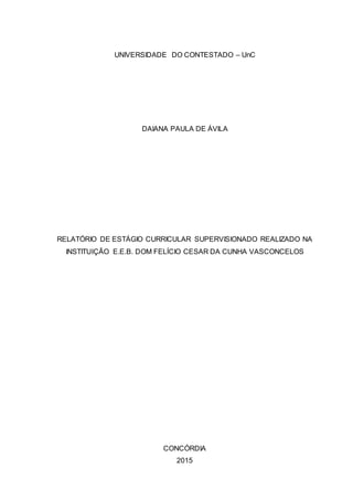 UNIVERSIDADE DO CONTESTADO – UnC
DAIANA PAULA DE ÁVILA
RELATÓRIO DE ESTÁGIO CURRICULAR SUPERVISIONADO REALIZADO NA
INSTITUIÇÃO E.E.B. DOM FELÍCIO CESAR DA CUNHA VASCONCELOS
CONCÓRDIA
2015
 