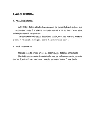 4 ANÁLISE GERENCIAL
4.1 ANÁLISE EXTERNA
A EEB Dom Felício atende alunos oriundos de comunidades da cidade, bem
como bairros e centro. É a principal referência no Ensino Médio, devido a sua ótima
localização e ensino de qualidade.
Também existe outra escola estadual na cidade, localizada no bairro Alto Irani,
e também três escolas municipais, localizadas em diferentes bairros.
4.2 ANÁLISE INTERNA
O grupo docente é muito unido, são desenvolvidos trabalhos em conjunto.
O estado oferece curso de capacitação para os professores, neste momento
está sendo oferecido um curso para capacitar os professores do Ensino Médio.
 