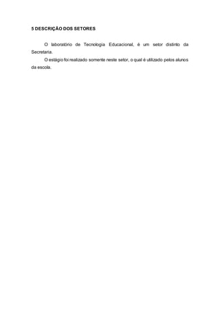 5 DESCRIÇÃO DOS SETORES
O laboratório de Tecnologia Educacional, é um setor distinto da
Secretaria.
O estágio foi realizado somente neste setor, o qual é utilizado pelos alunos
da escola.
 