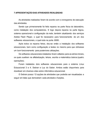 7 APRESENTAÇÃO DAS ATIVIDADES REALIZADAS
As atividades realizadas foram de acordo com o cronograma de execução
das atividades.
Sendo que primeiramente foi feito reparos na parte física do laboratório,
como instalação dos computadores. E logo depois reparos na parte lógica,
sistema operacional e configuração da rede, também atualizando dos serviços
Adobe Flash Player, o qual foi necessário para funcionamento de um dos
softwares educacionais, o qual roda na porta :8080.
Após todos os reparos feitos, deu-se então a instalação dos softwares
educacionais, bem como configuração e testes no mesmo para que obtivesse
um bom funcionamento para posteriores utilizações.
Os softwares educacionais instalados foram voltados para as séries iniciais,
os quais auxiliam na alfabetização, leitura, escrita e matemática básica (quatro
operações).
Foram instalados dois softwares educacionais para o sistema Linux
Educacional 3 e 4. Sebran e Luz do Saber. Ambos estão disponíveis para
download em diversos sites sobre informática educacional.
O Sebran possui 12 opções de atividades que poderão ser visualizadas a
seguir em telas que demostram cada atividade e funções.
 