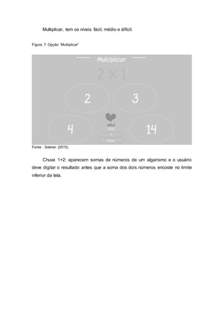 Multiplicar, tem os níveis fácil, médio e difícil.
Figura 7: Opção “Multiplicar”
Fonte : Sebran (2015).
Chuva 1+2: aparecem somas de números de um algarismo e o usuário
deve digitar o resultado antes que a soma dos dois números encoste no limite
inferior da tela.
 