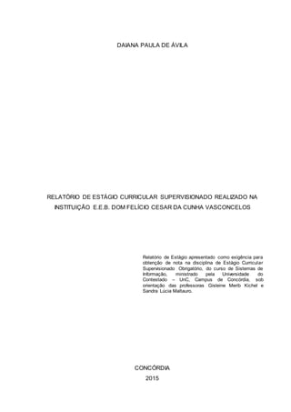 DAIANA PAULA DE ÁVILA
RELATÓRIO DE ESTÁGIO CURRICULAR SUPERVISIONADO REALIZADO NA
INSTITUIÇÃO E.E.B. DOM FELÍCIO CESAR DA CUNHA VASCONCELOS
Relatório de Estágio apresentado como exigência para
obtenção de nota na disciplina de Estágio Curricular
Supervisionado Obrigatório, do curso de Sistemas de
Informação, ministrado pela Universidade do
Contestado – UnC, Campus de Concórdia, sob
orientação das professoras Gisleine Merib Kichel e
Sandra Lúcia Maltauro.
CONCÓRDIA
2015
 