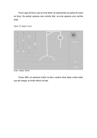 Forca: jogo de forca, que ao errar letras vai aparecendo as partes do corpo
na forca. Se acertar aparece uma carinha feliz, se errar aparece uma carinha
triste.
Figura 10: Opção “Forca”
Fonte : Sebran (2015).
Chuva ABC: ao aparecer a letra na tela o usuário deve teclar a letra antes
que ela chegue ao limite inferior da tela.
 