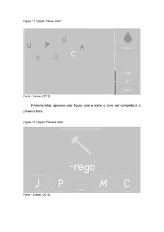 Figura 11: Opção “Chuva ABC”
Fonte : Sebran (2015).
Primeira letra: aparece uma figura com o nome e deve ser completada a
primeira letra.
Figura 12: Opção “Primeira letra”
Fonte : Sebran (2015).
 
