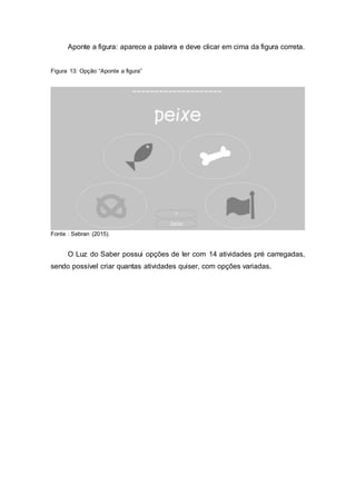 Aponte a figura: aparece a palavra e deve clicar em cima da figura correta.
Figura 13: Opção “Aponte a figura”
Fonte : Sebran (2015).
O Luz do Saber possui opções de ler com 14 atividades pré carregadas,
sendo possível criar quantas atividades quiser, com opções variadas.
 