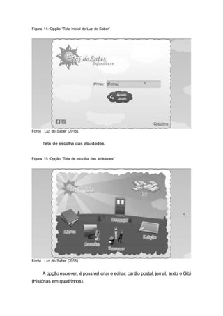 Figura 14: Opção “Tela inicial do Luz do Saber”
Fonte : Luz do Saber (2015).
Tela de escolha das atividades.
Figura 15: Opção “Tela de escolha das atividades”
Fonte : Luz do Saber (2015).
A opção escrever, é possível criar e editar: cartão postal, jornal, texto e Gibi
(Histórias em quadrinhos).
 