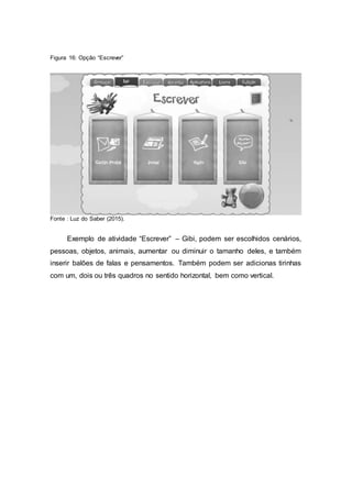 Figura 16: Opção “Escrever”
Fonte : Luz do Saber (2015).
Exemplo de atividade “Escrever” – Gibi, podem ser escolhidos cenários,
pessoas, objetos, animais, aumentar ou diminuir o tamanho deles, e também
inserir balões de falas e pensamentos. Também podem ser adicionas tirinhas
com um, dois ou três quadros no sentido horizontal, bem como vertical.
 