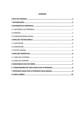 SUMÁRIO
LISTA DE FIGURAS ...............................................................................................................2
1 INTRODUÇÃO......................................................................................................................2
2 DEFINIÇÃO DA EMPRESA...............................................................................................1
2.1 HISTÓRICO DA EMPRESA ............................................................................................1
2.2 MISSÃO ..............................................................................................................................3
2.3 ORGANOGRAMA GERAL...............................................................................................4
3 ANÁLISE TÉCNOLÓGICA.................................................................................................5
3.1 SOFTWARE .......................................................................................................................5
3.2 HARDWARE ......................................................................................................................5
3.3 PEOPLEWARE..................................................................................................................5
4 ANÁLISE GERENCIAL.......................................................................................................6
4.1 ANÁLISE EXTERNA.........................................................................................................6
4.2 ANÁLISE INTERNA ..........................................................................................................6
5 DESCRIÇÃO DOS SETORES...........................................................................................7
6 CRONOGRAMA DE EXECUÇÃO DAS ATIVIDADES.................................................8
7 APRESENTAÇÃO DAS ATIVIDADES REALIZADAS..................................................9
8 CONCLUSÕES.................................................................................................................. 22
 
