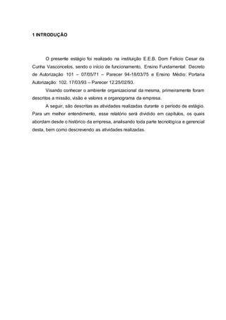 1 INTRODUÇÃO
O presente estágio foi realizado na instituição E.E.B. Dom Felício Cesar da
Cunha Vasconcelos, sendo o início de funcionamento, Ensino Fundamental: Decreto
de Autorização 101 – 07/05/71 – Parecer 94-18/03/75 e Ensino Médio: Portaria
Autorização: 102. 17/03/93 – Parecer 12.25/02/93.
Visando conhecer o ambiente organizacional da mesma, primeiramente foram
descritos a missão, visão e valores e organograma da empresa.
A seguir, são descritas as atividades realizadas durante o período de estágio.
Para um melhor entendimento, esse relatório será dividido em capítulos, os quais
abordam desde o histórico da empresa, analisando toda parte tecnológica e gerencial
desta, bem como descrevendo as atividades realizadas.
 
