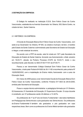 2 DEFINIÇÃO DA EMPRESA
O Estágio foi realizado na instituição E.E.B. Dom Felício Cesar da Cunha
Vasconcelos, estabelecida na Avenida Governador Ivo Silveira, 935, Bairro Centro, na
cidade de Irani, Santa Catarina.
2.1 HISTÓRICO DA EMPRESA
A Escola de Educação Básica Dom Felício Cesar da Cunha Vasconcelos, com
sede à rua Governador Ivo Silveira, Nº 935, na cidade e município de Irani, é mantido
pelo Estado de Santa Catarina e administrada pela Secretaria de Estado da Educação
e integra a rede estadual de ensino.
De acordo com o PPP da escola, esta foi criada em 1971 pela Secretaria da
Educação do Estado de Santa Catarina. Iniciando seu funcionamento a título precário
em 16-03-71, através da Portaria Processo 214/70 de 16-03-71, tendo o seu
reconhecimento pelo Decreto no SEE 07-05-71/101 de 07-05-71.
Passou a ser denominado Colégio Estadual Dom Felício Cesar da Cunha
Vasconcelos, criado pela Portaria 0416/92 de 30-11-92 e reconhecido pela portaria Nº
102/93/SED/SC, com a implantação do Ensino médio, funcionando com o curso de
Educação Geral.
Em março de 2000 passou a ser denominada Escola de Educação Básica Dom
Felício Cesar da Cunha Vasconcelos, conforme Portaria 017 SED de 28-03-2000,
emitida pela Secretaria da Educação.
Possui a equipe técnico-administrativa e pedagógica formada por 01 Diretora,
02 Assessores, 01 Assistente de Educação, 01 Supervisora Escolar. O corpo docente
é constituído por 37 professores sendo 24 efetivos e 13 ACTs.
Os professores de 1º ao 5º ano do Ensino Fundamental I são todos habilitados
em Pedagogianas Séries Iniciais e pós-graduados nas Séries Iniciais. Os professores
do Ensino Fundamental II também são graduados e pós graduados em suas
respectivas áreas. Bem como os professores do Ensino Médio também são graduados
 