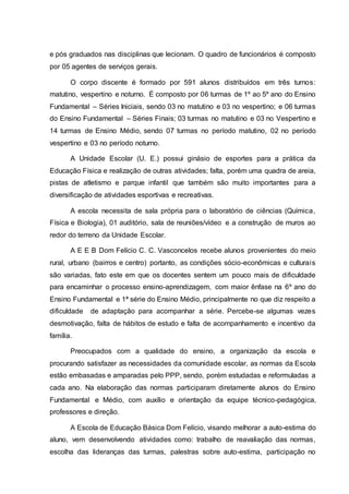 e pós graduados nas disciplinas que lecionam. O quadro de funcionários é composto
por 05 agentes de serviços gerais.
O corpo discente é formado por 591 alunos distribuídos em três turnos:
matutino, vespertino e noturno. É composto por 06 turmas de 1º ao 5º ano do Ensino
Fundamental – Séries Iniciais, sendo 03 no matutino e 03 no vespertino; e 06 turmas
do Ensino Fundamental – Séries Finais; 03 turmas no matutino e 03 no Vespertino e
14 turmas de Ensino Médio, sendo 07 turmas no período matutino, 02 no período
vespertino e 03 no período noturno.
A Unidade Escolar (U. E.) possui ginásio de esportes para a prática da
Educação Física e realização de outras atividades; falta, porém uma quadra de areia,
pistas de atletismo e parque infantil que também são muito importantes para a
diversificação de atividades esportivas e recreativas.
A escola necessita de sala própria para o laboratório de ciências (Química,
Física e Biologia), 01 auditório, sala de reuniões/vídeo e a construção de muros ao
redor do terreno da Unidade Escolar.
A E E B Dom Felício C. C. Vasconcelos recebe alunos provenientes do meio
rural, urbano (bairros e centro) portanto, as condições sócio-econômicas e culturais
são variadas, fato este em que os docentes sentem um pouco mais de dificuldade
para encaminhar o processo ensino-aprendizagem, com maior ênfase na 6º ano do
Ensino Fundamental e 1ª série do Ensino Médio, principalmente no que diz respeito a
dificuldade de adaptação para acompanhar a série. Percebe-se algumas vezes
desmotivação, falta de hábitos de estudo e falta de acompanhamento e incentivo da
família.
Preocupados com a qualidade do ensino, a organização da escola e
procurando satisfazer as necessidades da comunidade escolar, as normas da Escola
estão embasadas e amparadas pelo PPP, sendo, porém estudadas e reformuladas a
cada ano. Na elaboração das normas participaram diretamente alunos do Ensino
Fundamental e Médio, com auxílio e orientação da equipe técnico-pedagógica,
professores e direção.
A Escola de Educação Básica Dom Felício, visando melhorar a auto-estima do
aluno, vem desenvolvendo atividades como: trabalho de reavaliação das normas,
escolha das lideranças das turmas, palestras sobre auto-estima, participação no
 