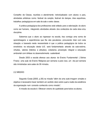 Conselho de Classe, reuniões e atendimento individualizado com alunos e pais,
atividades artísticas como: festival da canção, festival de danças, dias esportivos,
trabalhos pedagógicos em sala de aula e extra classe.
A prática pedagógica dos professores está voltada para a valorização do aluno
como ser humano, integrando atividades através dos conteúdos de cada área e/ou
disciplina.
Sabemos que o aluno ao ingressar na escola, traz consigo uma soma de
aprendizagens e experiências que lhe são peculiares; procurando lidar com esta
situação e baseado nesta necessidade é que a prática pedagógica de todos os
envolvidos na educação desta U.E. será fundamentada através da auto-estima,
virtudes, valores (hábitos e atitudes), cidadania, prevenção integral e educação
ambiental com ênfase no desenvolvimento sustentável.
Desde 2003 a escola oferece aos alunos do Ensino Fundamental ( Séries
Finais) uma aula de Ensino Religioso por semana e para isso, um dia por semana
são ministradas seis aulas de 38 minutos.
2.2 MISSÃO
Segundo Costa (2005, p.36) na missão “além de uma auto-imagem simples e
objetiva é necessário haver também um sentido claro sobre qual a razão da existência
da organização num conceito conhecido como missão”.
A missão da escola é: Oferecer ensino de qualidade para todos os alunos.
 