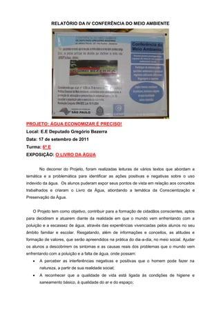 RELATÓRIO DA IV CONFERÊNCIA DO MEIO AMBIENTE




PROJETO: ÁGUA ECONOMIZAR É PRECISO!
Local: E.E Deputado Gregório Bezerra
Data: 17 de setembro de 2011
Turma: 6ª E
EXPOSIÇÃO: O LIVRO DA ÁGUA


       No decorrer do Projeto, foram realizadas leituras de vários textos que abordam a
temática e a problemática para identificar as ações positivas e negativas sobre o uso
indevido da água. Os alunos puderam expor seus pontos de vista em relação aos conceitos
trabalhados e criaram o Livro da Água, abordando a temática da Conscientização e
Preservação da Água.


   O Projeto tem como objetivo, contribuir para a formação de cidadãos conscientes, aptos
para decidirem e atuarem diante da realidade em que o mundo vem enfrentando com a
poluição e a escassez de água, através das experiências vivenciadas pelos alunos no seu
âmbito familiar e escolar. Resgatando, além de informações e conceitos, as atitudes e
formação de valores, que serão apreendidos na prática do dia-a-dia, no meio social. Ajudar
os alunos a descobrirem os sintomas e as causas reais dos problemas que o mundo vem
enfrentando com a poluição e a falta de água, onde possam:
       A perceber as interferências negativas e positivas que o homem pode fazer na
       natureza, a partir de sua realidade social;
       A reconhecer que a qualidade de vida está ligada às condições de higiene e
       saneamento básico, à qualidade do ar e do espaço;
 