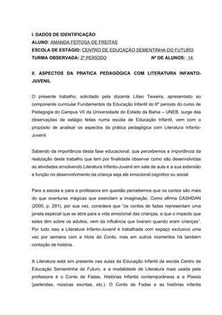 I. DADOS DE IDENTIFICAÇÃO
ALUNO: AMANDA FEITOSA DE FREITAS
ESCOLA DE ESTÁGIO: CENTRO DE EDUCAÇÃO SEMENTINHA DO FUTURO
TURMA OBSERVADA: 2º PERÍODO                                Nº DE ALUNOS: 14


II. ASPECTOS DA PRATICA PEDAGÓGICA COM LITERATURA INFANTO-
JUVENIL


O presente trabalho, solicitado pela docente Lílian Teixeira, apresentado ao
componente curricular Fundamentos da Educação Infantil do 6º período do curso de
Pedagogia do Campus VII da Universidade do Estado da Bahia – UNEB, surge das
observações de estágio feitas numa escola de Educação Infantil, vem com o
propósito de analisar os aspectos da prática pedagógica com Literatura Infanto-
Juvenil.


Sabendo da importância desta fase educacional, que percebemos a importância da
realização deste trabalho que tem por finalidade observar como são desenvolvidas
as atividades envolvendo Literatura Infanto-Juvenil em sala de aula e a sua extensão
e função no desenvolvimento da criança seja ele emocional cognitivo ou social.


Para a escola e para a professora em questão percebemos que os contos são mais
do que aventuras mágicas que exercitam a imaginação. Como afirma CASHDAN
(2000, p. 291), por sua vez, considera que “os contos de fadas representam uma
janela especial que se abre para a vida emocional das crianças, e que o impacto que
estes têm sobre os adultos, vem da influência que tiveram quando eram crianças”.
Por tudo isso a Literatura Infanto-Juvenil é trabalhada com espaço exclusivo uma
vez por semana com a Hora do Conto, mas em outros momentos há também
contação de história.


A Literatura está sim presente nas aulas da Educação Infantil da escola Centro de
Educação Sementinha do Futuro, e a modalidade de Literatura mais usada pela
professora é o Conto de Fadas, Histórias Infantis contemporâneas e a Poesia
(parlendas, músicas escritas, etc.). O Conto de Fadas e as histórias infantis
 