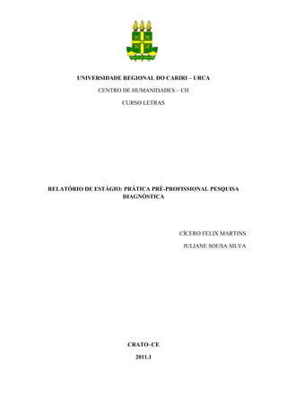 UNIVERSIDADE REGIONAL DO CARIRI – URCA

              CENTRO DE HUMANIDADES – CH

                     CURSO LETRAS




RELATÓRIO DE ESTÁGIO: PRÁTICA PRÉ-PROFISSIONAL PESQUISA
                     DIAGNÓSTICA




                                     CÍCERO FELIX MARTINS

                                      JULIANE SOUSA SILVA




                      CRATO–CE

                         2011.1
 