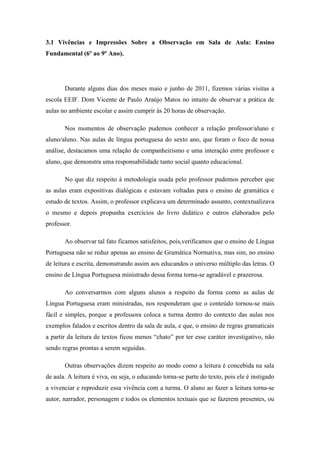3.1 Vivências e Impressões Sobre a Observação em Sala de Aula: Ensino
Fundamental (6º ao 9º Ano).




       Durante alguns dias dos meses maio e junho de 2011, fizemos várias visitas a
escola EEIF. Dom Vicente de Paulo Araújo Matos no intuito de observar a prática de
aulas no ambiente escolar e assim cumprir às 20 horas de observação.

       Nos momentos de observação pudemos conhecer a relação professor/aluno e
aluno/aluno. Nas aulas de língua portuguesa do sexto ano, que foram o foco de nossa
análise, destacamos uma relação de companheirismo e uma interação entre professor e
aluno, que demonstra uma responsabilidade tanto social quanto educacional.

       No que diz respeito à metodologia usada pelo professor pudemos perceber que
as aulas eram expositivas dialógicas e estavam voltadas para o ensino de gramática e
estudo de textos. Assim, o professor explicava um determinado assunto, contextualizava
o mesmo e depois propunha exercícios do livro didático e outros elaborados pelo
professor.

       Ao observar tal fato ficamos satisfeitos, pois,verificamos que o ensino de Língua
Portuguesa não se reduz apenas ao ensino de Gramática Normativa, mas sim, no ensino
de leitura e escrita, demonstrando assim aos educandos o universo múltiplo das letras. O
ensino de Língua Portuguesa ministrado dessa forma torna-se agradável e prazerosa.

       Ao conversarmos com alguns alunos a respeito da forma como as aulas de
Língua Portuguesa eram ministradas, nos responderam que o conteúdo tornou-se mais
fácil e simples, porque a professora coloca a turma dentro do contexto das aulas nos
exemplos falados e escritos dentro da sala de aula, e que, o ensino de regras gramaticais
a partir da leitura de textos ficou menos “chato” por ter esse caráter investigativo, não
sendo regras prontas a serem seguidas.

       Outras observações dizem respeito ao modo como a leitura é concebida na sala
de aula. A leitura é viva, ou seja, o educando torna-se parte do texto, pois ele é instigado
a vivenciar e reproduzir essa vivência com a turma. O aluno ao fazer a leitura torna-se
autor, narrador, personagem e todos os elementos textuais que se fazerem presentes, ou
 