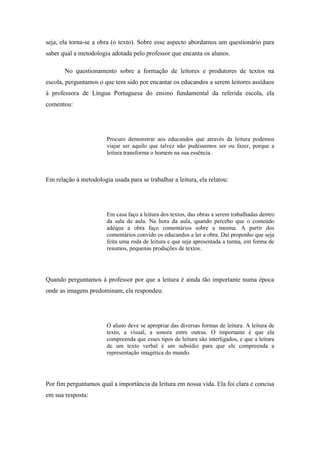 seja, ela torna-se a obra (o texto). Sobre esse aspecto abordamos um questionário para
saber qual a metodologia adotada pelo professor que encanta os alunos.

       No questionamento sobre a formação de leitores e produtores de textos na
escola, perguntamos o que tem sido por encantar os educandos a serem leitores assíduos
à professora de Língua Portuguesa do ensino fundamental da referida escola, ela
comentou:




                        Procuro demonstrar aos educandos que através da leitura podemos
                        viajar ser aquilo que talvez não pudéssemos ser ou fazer, porque a
                        leitura transforma o homem na sua essência.



Em relação à metodologia usada para se trabalhar a leitura, ela relatou:




                        Em casa faço a leitura dos textos, das obras a serem trabalhadas dentro
                        da sala de aula. Na hora da aula, quando percebo que o conteúdo
                        adéqua a obra faço comentários sobre a mesma. A partir dos
                        comentários convido os educandos a ler a obra. Daí proponho que seja
                        feita uma roda de leitura e que seja apresentada a turma, em forma de
                        resumos, pequenas produções de textos.




Quando perguntamos à professor por que a leitura é ainda tão importante numa época
onde as imagens predominam, ela respondeu:




                        O aluno deve se apropriar das diversas formas de leitura. A leitura de
                        texto, a visual, a sonora entre outras. O importante é que ela
                        compreenda que esses tipos de leitura são interligados, e que a leitura
                        de um texto verbal é um subsídio para que ele compreenda a
                        representação imagética do mundo.




Por fim perguntamos qual a importância da leitura em nossa vida. Ela foi clara e concisa
em sua resposta:
 