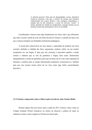 A máxima possível. Num país de desigualdades sociais, dominá-la
                       tornou-se essencial, visto que, é através da mesma, que tomamos
                       conhecimento dos nossos direitos e das vantagens tecnológicas; o
                       simples fato de não dominá-la, o exclui do universo “social”. A
                       leitura, partindo do sentido da compreensão, consegue formar um ser
                       humano esclarecido, participante e ativo na sociedade.



       Considerando a leitura como algo fundamental em nossa vida é que afirmamos
que cabe à escola a tarefa de criar um clima favorável à leitura e o desafio de fazer com
que a mesma extrapole sua finalidade estritamente pedagógica.

       A escola deve desenvolver em seus alunos a capacidade de produzir um texto
coerente, defender a validade dos fatos, argumentar, analisar, enfim, ser um usuário
competente em sua língua. E para que isso aconteça é necessário quebrar a noção
estreita e redutora que se tem de gramática e língua, bem como, dimensionar
adequadamente o ensino de gramática, para que ele deixe de ser visto como repetição de
fórmulas e modelos para se atingir determinados propósitos comunicativos e também
para que esse mesmo ensino deixe de ser visto como algo inútil, essencialmente
descritivo.




3.2 Vivências e impressões sobre a Observação em Sala de Aula: Ensino Médio



       Durante alguns dias dos meses maio e junho de 2011, fizemos várias visitas ao
Colégio Estadual Wilson Gonçalves no intuito de observar a prática de aulas no
ambiente escolar e assim cumprir às 20 horas de observação.
 