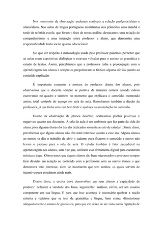 Nos momentos de observação pudemos conhecer a relação professor/aluno e
aluno/aluno. Nas aulas de língua portuguesa ministradas nos primeiros anos manhã e
tarde da referida escola, que foram o foco de nossa análise, destacamos uma relação de
companheirismo e uma interação entre professor e aluno, que demonstra uma
responsabilidade tanto social quanto educacional.

       No que diz respeito à metodologia usada pelo professor pudemos perceber que
as aulas eram expositivas dialógicas e estavam voltadas para o ensino de gramática e
estudo de textos. Assim, percebíamos que a professora tinha a preocupação com a
aprendizagem dos alunos e sempre os perguntavam se tinham alguma dúvida quanto ao
conteúdo explicado.

       É importante comentar a postura do professor diante dos alunos, pois
observamos que o docente sempre se portava de maneira correta quando estava
escrevendo no quadro e também no momento que explicava o conteúdo, mostrando
assim, total controle do espaço em sala de aula. Ressaltamos também a dicção da
professora, já que tinha uma voz bem forte e ajudava na assimilação do conteúdo.

       Diante da observação da prática docente, destacamos pontos positivos e
negativos quanto aos discentes. A sala de aula é um ambiente que faz parte da vida do
aluno, pois algumas horas do dia são dedicadas somente ao ato de estudar. Diante disso,
percebemos que alguns alunos não têm total interesse quanto a esse ato. Alguns alunos
ao menos se dão o trabalho de abrir o caderno para fixarem o conteúdo e outros não
levam o caderno para a sala de aula. O celular também é fator prejudicial na
aprendizagem dos alunos, uma vez que, utilizam essa ferramenta digital para escutarem
música e jogar. Observamos que alguns alunos são bem interessados e procuram sempre
tirar dúvidas em relação ao conteúdo com a professora com os outros alunos o que
demonstra total interesse, além de mostrarem que tem sonhos, os quais servem de
incentivo para estudarem ainda mais.

       Diante disso, a escola deve desenvolver em seus alunos a capacidade de
produzir, defender a validade dos fatos, argumentar, analisar, enfim, ser um usuário
competente em sua língua. E para que isso aconteça é necessário quebrar a noção
estreita e redutora que se tem de gramática e língua, bem como, dimensionar
adequadamente o ensino de gramática, para que ele deixe de ser visto como repetição de
 