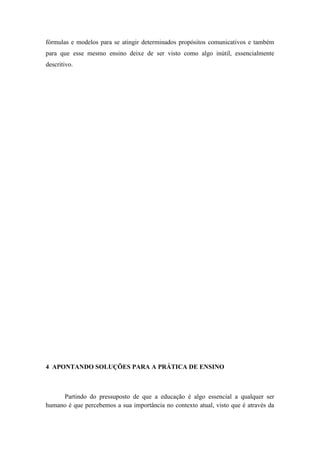 fórmulas e modelos para se atingir determinados propósitos comunicativos e também
para que esse mesmo ensino deixe de ser visto como algo inútil, essencialmente
descritivo.




4 APONTANDO SOLUÇÕES PARA A PRÁTICA DE ENSINO



     Partindo do pressuposto de que a educação é algo essencial a qualquer ser
humano é que percebemos a sua importância no contexto atual, visto que é através da
 