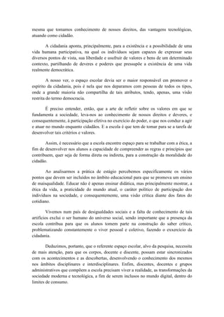 mesma que tomamos conhecimento de nossos direitos, das vantagens tecnológicas,
atuando como cidadão.

       A cidadania aponta, principalmente, para a existência e a possibilidade de uma
vida humana participativa, na qual os indivíduos sejam capazes de expressar seus
diversos pontos de vista, sua liberdade e usufruir de valores e bens de um determinado
contexto, partilhando de deveres e poderes que pressupõe a existência de uma vida
realmente democrática.

         A nosso ver, o espaço escolar devia ser o maior responsável em promover o
espírito da cidadania, pois é nela que nos deparamos com pessoas de todos os tipos,
onde a grande maioria não compartilha de tais atributos, tendo, apenas, uma visão
restrita do termo democracia.

        É preciso entender, então, que a arte de refletir sobre os valores em que se
fundamenta a sociedade, leva-nos ao conhecimento de nossos direitos e deveres, e
consequentemente, à participação efetiva no exercício do poder, o que nos conduz a agir
e atuar no mundo enquanto cidadãos. E a escola é que tem de tomar para se a tarefa de
desenvolver tais critérios e valores.

       Assim, é necessário que a escola encontre espaço para se trabalhar com a ética, a
fim de desenvolver nos alunos a capacidade de compreender as regras e princípios que
contribuem, quer seja de forma direta ou indireta, para a construção da moralidade do
cidadão.

       Ao analisarmos a prática de estágio percebemos especificamente os vários
pontos que devem ser incluídos no âmbito educacional para que se promova um ensino
de maisqualidade. Educar não é apenas ensinar didática, mas principalmente mostrar, a
ética da vida, a praticidade do mundo atual, o caráter político de participação dos
indivíduos na sociedade, e consequentemente, uma visão crítica diante dos fatos do
cotidiano.

         Vivemos num país de desigualdades sociais e a falta de conhecimento de tais
artifícios exclui o ser humano do universo social, sendo importante que a presença da
escola contribua para que os alunos tomem parte na construção do saber crítico,
problematizando constantemente o viver pessoal e coletivo, fazendo o exxercício da
cidadania.

        Deduzimos, portanto, que o referente espaço escolar, alvo da pesquisa, necessita
de mais atenção, para que os corpos, docente e discente, possam estar sincronizados
com os acontecimentos e as descobertas, desenvolvendo o conhecimento dos mesmos
nos âmbitos disciplinares e interdisciplinares. Enfim, discentes, docentes e grupos
administrativos que compõem a escola precisam viver a realidade, as transformações da
sociedade moderna e tecnológica, a fim de serem inclusos no mundo digital, dentro do
limites de consumo.
 