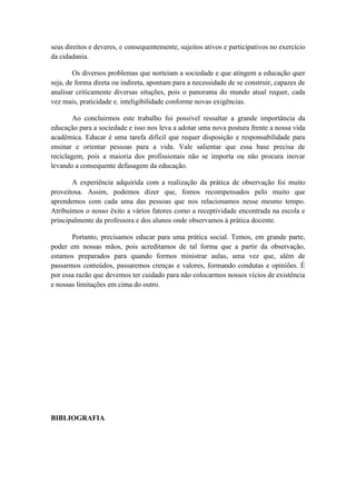 seus direitos e deveres, e consequentemente, sujeitos ativos e participativos no exercício
da cidadania.

        Os diversos problemas que norteiam a sociedade e que atingem a educação quer
seja, de forma direta ou indireta, apontam para a necessidade de se construir, capazes de
analisar criticamente diversas situções, pois o panorama do mundo atual requer, cada
vez mais, praticidade e. inteligibilidade conforme novas exigências.

        Ao concluirmos este trabalho foi possível ressaltar a grande importância da
educação para a sociedade e isso nos leva a adotar uma nova postura frente a nossa vida
acadêmica. Educar é uma tarefa difícil que requer disposição e responsabilidade para
ensinar e orientar pessoas para a vida. Vale salientar que essa base precisa de
reciclagem, pois a maioria dos profissionais não se importa ou não procura inovar
levando a consequente defasagem da educação.

       A experiência adquirida com a realização da prática de observação foi muito
proveitosa. Assim, podemos dizer que, fomos recompensados pelo muito que
aprendemos com cada uma das pessoas que nos relacionamos nesse mesmo tempo.
Atribuímos o nosso êxito a vários fatores como a receptividade encontrada na escola e
principalmente da professora e dos alunos onde observamos à prática docente.

       Portanto, precisamos educar para uma prática social. Temos, em grande parte,
poder em nossas mãos, pois acreditamos de tal forma que a partir da observação,
estamos preparados para quando formos ministrar aulas, uma vez que, além de
passarmos conteúdos, passaremos crenças e valores, formando condutas e opiniões. É
por essa razão que devemos ter cuidado para não colocarmos nossos vícios de existência
e nossas limitações em cima do outro.




BIBLIOGRAFIA
 