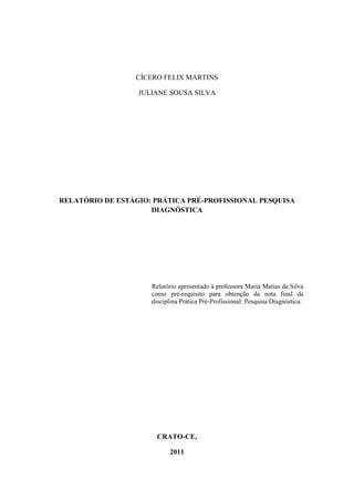 CÍCERO FELIX MARTINS

                  JULIANE SOUSA SILVA




RELATÓRIO DE ESTÁGIO: PRÁTICA PRÉ-PROFISSIONAL PESQUISA
                     DIAGNÓSTICA




                     Relatório apresentado à professora Maria Matias da Silva
                     como pré-requisito para obtenção da nota final da
                     disciplina Prática Pré-Profissional: Pesquisa Diagnóstica.




                       CRATO-CE,

                           2011
 