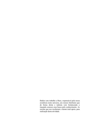 Dedico este trabalho a Deus, responsável pela nossa
existência neste universo, aos nossos familiares que
de forma direta e indireta vem fortalecendo e
traçando conosco essa busca pelo conhecimento. As
escolas que nos receberam e deram total apoio, para
realização desta atividade.
 