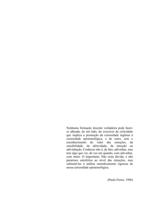 Nenhuma formação docente verdadeira pode fazer-
se alheada, de um lado, do exercício da criticidade
que implica a promoção da curiosidade ingênua à
curiosidade epistemológica, e de outro, sem o
reconhecimento do valor das emoções, da
sensibilidade, da afetividade, da intuição ou
adivinhação. Conhecer não é, de fato, adivinhar, mas
tem algo que ver, de vez em quando, com adivinhar,
com intuir. O importante, Não resta dúvida, é não
pararmos satisfeitos ao nível das intuições, mas
submetê-las à análise metodicamente rigorosa de
nossa curiosidade epistemológica.


                                (Paulo Freire, 1996)
 