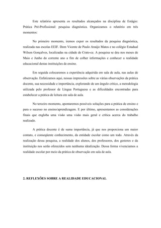 Este relatório apresenta os resultados alcançados na disciplina de Estágio:
Prática Pré-Profissional: pesquisa diagnóstica. Organizamos o relatório em três
momentos:

       No primeiro momento, iremos expor os resultados da pesquisa diagnóstica,
realizada nas escolas EEIF. Dom Vicente de Paulo Araújo Matos e no colégio Estadual
Wilson Gonçalves, localizadas na cidade de Crato-ce. A pesquisa se deu nos meses de
Maio e Junho do corrente ano a fim de colher informações e conhecer a realidade
educacional destas instituições de ensino.

       Em seguida colocaremos a experiência adquirida em sala de aula, nas aulas de
observação. Enfatizamos aqui, nossas impressões sobre as várias observações da prática
docente, sua necessidade e importância, explorando de um ângulo crítico, a metodologia
utilizada pelo professor de Língua Portuguesa e as dificuldades encontradas para
estabelecer a prática de leitura em sala de aula.

       No terceiro momento, apontaremos possíveis soluções para a prática de ensino e
para o sucesso no ensino/aprendizagem. E por último, apresentamos as considerações
finais que engloba uma visão uma visão mais geral e crítica acerca do trabalho
realizado.

       A prática docente é de suma importância, já que nos proporciona um maior
contato, e conseqüente conhecimento, da entidade escolar como um todo. Através da
realização dessa pesquisa, a realidade dos alunos, dos professores, dos gestores e da
instituição nos serão oferecidos sem nenhuma idealização. Dessa forma vivenciamos a
realidade escolar por meio da prática de observação em sala de aula.




2. REFLEXÕES SOBRE A REALIDADE EDUCACIONAL
 