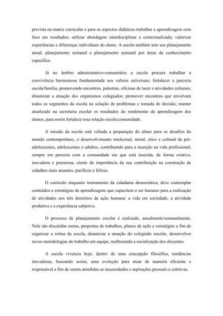 prevista na matriz curricular e para os aspectos didáticos trabalhar a aprendizagem com
foco em resultados; utilizar abordagem interdisciplinar e contextualizada; valorizar
experiências e diferenças individuais do aluno. A escola também tem seu planejamento
anual, planejamento semanal e planejamento semanal por áreas de conhecimento
específico.

       Já no âmbito administrativo-comunitário a escola procura trabalhar a
convivência harmoniosa fundamentada nos valores universais; fortalecer a parceria
escola/família, promovendo encontros, palestras, oficinas de lazer e atividades culturais;
dinamizar a atuação dos organismos colegiados; promover encontros que envolvam
todos os segmentos da escola na solução de problemas e tomada de decisão; manter
atualizado na secretaria escolar os resultados do rendimento da aprendizagem dos
alunos, para assim fortalece essa relação escola/comunidade.

       A missão da escola está voltada a preparação do aluno para os desafios do
mundo contemporâneo, o desenvolvimento intelectual, moral, ético e cultural de pré-
adolescentes, adolescentes e adultos, contribuindo para a inserção na vida profissional,
sempre em parceria com a comunidade em que está inserida, de forma criativa,
inovadora e prazerosa, ciente da importância da sua contribuição na construção de
cidadãos mais atuantes, pacíficos e felizes.

       O currículo enquanto instrumento da cidadania democrática, deve contemplar
conteúdos e estratégias de aprendizagens que capacitem o ser humano para a realização
de atividades nos três domínios da ação humana: a vida em sociedade, a atividade
produtiva e a experiência subjetiva.

       O processo de planejamento escolar é realizado, anualmente/semanalmente.
Nele são discutidas metas, propostas de trabalhos, planos de ação e estratégias a fim de
organizar a rotina da escola, dinamizar a atuação do colegiado escolar, desenvolver
novas metodologias de trabalho em equipe, melhorando a socialização dos discentes.

       A escola vivencia hoje, dentro de uma concepção filosófica, tendências
inovadoras, buscando assim, uma evolução para atuar de maneira eficiente e
responsável a fim de serem atendidas as necessidades e aspirações pessoais e coletivas.
 
