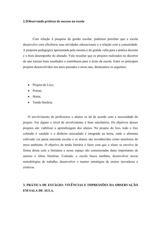 2.2Observando práticas de sucesso na escola




        Com relação à pesquisa da gestão escolar, pudemos perceber que a escola
desenvolve com eficiência suas atividades educacionais e a relação com a comunidade.
A proposta pedagógica apresentada pela mesma é de grande valia para a prática docente
e o bom desempenho do alunado. Vale ressaltar que os projetos realizados no decorrer
do ano trazem bons resultados e contribuem para o êxito da escola. Entre os principais
projetos desenvolvidos nos anos passados e nesse ano, destacamos os seguintes.




        Projeto do Lixo;
        Pomar;
        Horta;
        Tenda literária;



    O envolvimento de professores e alunos se dá de acordo com a necessidade do
projeto. Em alguns o nível de envolvimento é bem satisfatório. Os objetivos desses
projetos são viabilizar a aprendizagem dos alunos. No projeto do lixo, todo o lixo
coletado é vendido e o dinheiro arrecadado é integrado na horta, onde o alimento
cultivado vai paraa merenda escolar e os alunos são reconhecidos como monitores do
meio ambiente. O objetivo da tenda literária é fazer com que o aluno se envolva de
forma direta com a literatura e nesse espaço são comemoradas datas importantes de
autores e obras literárias. Contudo, a escola busca também, desenvolver novas
metodologias de trabalho, desenvolver e manter estratégias de ensino inovadoras e
criativas.




3. PRÁTICA DE ESTÁGIO: VIVÊNCIAS E IMPRESSÕES DA OBSERVAÇÃO
EM SALA DE AULA.
 