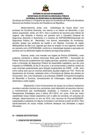 10


                      GOVERNO DO ESTADO DO MARANHÃO
                SECRETARIA DE ESTADO DA SEGURANÇA PÚBLICA
               Ouvidoria da Secretaria da Segurança Pública
Ouvidores de Polícia e o Programa de apoio as Ouvidorias de Polícia da Secretaria
Nacional dos Direitos Humanos da Presidência da República.

          Desenvolvemos, ainda, uma        metodologia de “busca ativa”, num
processo de Ouvidoria Itinerante, nos bairros e no interior do Maranhão, o que
esteve prejudicado, ainda, em 2011, face a ausência de recursos para diárias de
viagens, não obstante o fizemos em parceira com o Conselho Estadual de
Segurança Alimentar e Nutricional e a iniciativa da EXPOSEGMA(Exposição de
Segurança Pública do Maranhão), nos bairros, associações de moradores,
escolas, igrejas nas periferias da capital e em Raposa, município da região
Metropolitana de São Luís. Agenda que deve se ampliar no ano seguinte, também
em parceria com a EXPOSEGMA, conforme a metodologia testada e aprovada em
parceria com os diferentes órgãos do sistema de segurança pública.

          Fizemos, ainda, uma imersão nos órgãos de Perícia (ICRIM/IML), onde
pudemos corroborar e reiterar denúncias feitas pela APOTEC – Associação de
Polícia Técnica de sucateamento dos órgãos periciais, ajudando a pautar a questão
junto a Comissão de Segurança Pública da Assembléia Legislativa, que fez uma
inspeção no ICRIMIML,no dia 21 de junho, e se comprometeu a destinar verbas de
suas emendas parlamentares para dotação orçamentária do ICRIM e IML, bem
como cobrar para que os recursos destinados àqueles órgãos por TAC -Termo de
Ajustamento de Conduta, celebrado entre a Promotoria de Defesa dos direitos do
Consumidor, Dra. Lítia Cavalcante e as empresas CEMAR, Companhia Energética
do Maranhão e Euromar, concessionária da Volkswagen, sejam efetivamente
destinados a estes órgãos.

              Objetivando o bom funcionamento da equipe da ouvidoria realizamos
reuniões e estudos mensais e/ou quinzenais, para tratamento de assuntos internos,
o monitoramento das manifestações recebidas, e iniciamos o processo de
Planejamento Estratégico para o biênio 2011-2012, em curso. Para dar maior
capilaridade nessa missão esperamos com o saldo de convênio, em processo de
licitação, desenvolvermos no ano de 2012, com recursos do PronasciSENASP,
capacitações e palestras em alguns municípios e nos bairros a partir de 2012. Para
aprofundamento de nossa missão conforme destaque nas atividades a seguir
elencadas.



IV – DADOS ESTATÍSTICOS

    1. CONTATOS RECEBIDOS
                    Rua 07 Quadra A, n° 01, São Francisco. CEP 65.076-460 São Luís - MA
                                    Fones (098) 3217-4077 e 3217-4078
                                      e-mail ouvidoria@ssp.ma.gov.br



                                                                                          [10]
 