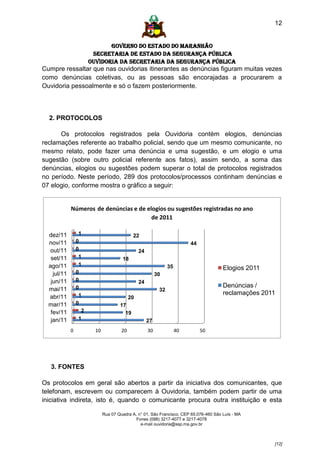 12


                              GOVERNO DO ESTADO DO MARANHÃO
                        SECRETARIA DE ESTADO DA SEGURANÇA PÚBLICA
                       Ouvidoria da Secretaria da Segurança Pública
Cumpre ressaltar que nas ouvidorias itinerantes as denúncias figuram muitas vezes
como denúncias coletivas, ou as pessoas são encorajadas a procurarem a
Ouvidoria pessoalmente e só o fazem posteriormente.



  2. PROTOCOLOS

      Os protocolos registrados pela Ouvidoria contém elogios, denúncias
reclamações referente ao trabalho policial, sendo que um mesmo comunicante, no
mesmo relato, pode fazer uma denúncia e uma sugestão, e um elogio e uma
sugestão (sobre outro policial referente aos fatos), assim sendo, a soma das
denúncias, elogios ou sugestões podem superar o total de protocolos registrados
no período. Neste período, 289 dos protocolos/processos continham denúncias e
07 elogio, conforme mostra o gráfico a seguir:


             Números de denúncias e de elogios ou sugestões registradas no ano
                                         de 2011

  dez/11          1                         22
  nov/11         0                                                       44
   out/11        0                             24
   set/11         1                    18
  ago/11          1                                            35                       Elogios 2011
    jul/11       0                                       30
   jun/11        0                             24
                 0                                                                      Denúncias /
  mai/11                                                  32
                  1                                                                     reclamações 2011
  abr/11                                 20
  mar/11         0                    17
   fev/11          2                    19
   jan/11         1                                 27
             0           10            20           30              40        50




   3. FONTES

Os protocolos em geral são abertos a partir da iniciativa dos comunicantes, que
telefonam, escrevem ou comparecem à Ouvidoria, também podem partir de uma
iniciativa indireta, isto é, quando o comunicante procura outra instituição e esta

                              Rua 07 Quadra A, n° 01, São Francisco. CEP 65.076-460 São Luís - MA
                                              Fones (098) 3217-4077 e 3217-4078
                                                e-mail ouvidoria@ssp.ma.gov.br



                                                                                                       [12]
 