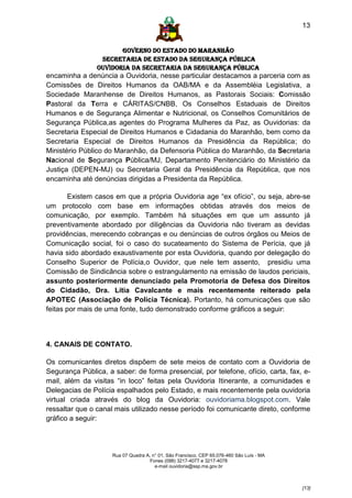 13


                       GOVERNO DO ESTADO DO MARANHÃO
                 SECRETARIA DE ESTADO DA SEGURANÇA PÚBLICA
                Ouvidoria da Secretaria da Segurança Pública
encaminha a denúncia a Ouvidoria, nesse particular destacamos a parceria com as
Comissões de Direitos Humanos da OAB/MA e da Assembléia Legislativa, a
Sociedade Maranhense de Direitos Humanos, as Pastorais Sociais: Comissão
Pastoral da Terra e CÁRITAS/CNBB, Os Conselhos Estaduais de Direitos
Humanos e de Segurança Alimentar e Nutricional, os Conselhos Comunitários de
Segurança Pública,as agentes do Programa Mulheres da Paz, as Ouvidorias: da
Secretaria Especial de Direitos Humanos e Cidadania do Maranhão, bem como da
Secretaria Especial de Direitos Humanos da Presidência da República; do
Ministério Público do Maranhão, da Defensoria Pública do Maranhão, da Secretaria
Nacional de Segurança Pública/MJ, Departamento Penitenciário do Ministério da
Justiça (DEPEN-MJ) ou Secretaria Geral da Presidência da República, que nos
encaminha até denúncias dirigidas a Presidenta da República.

        Existem casos em que a própria Ouvidoria age “ex ofício”, ou seja, abre-se
um protocolo com base em informações obtidas através dos meios de
comunicação, por exemplo. Também há situações em que um assunto já
preventivamente abordado por diligências da Ouvidoria não tiveram as devidas
providências, merecendo cobranças e ou denúncias de outros órgãos ou Meios de
Comunicação social, foi o caso do sucateamento do Sistema de Perícia, que já
havia sido abordado exaustivamente por esta Ouvidoria, quando por delegação do
Conselho Superior de Polícia,o Ouvidor, que nele tem assento, presidiu uma
Comissão de Sindicância sobre o estrangulamento na emissão de laudos periciais,
assunto posteriormente denunciado pela Promotoria de Defesa dos Direitos
do Cidadão, Dra. Lítia Cavalcante e mais recentemente reiterado pela
APOTEC (Associação de Polícia Técnica). Portanto, há comunicações que são
feitas por mais de uma fonte, tudo demonstrado conforme gráficos a seguir:



4. CANAIS DE CONTATO.

Os comunicantes diretos dispõem de sete meios de contato com a Ouvidoria de
Segurança Pública, a saber: de forma presencial, por telefone, ofício, carta, fax, e-
mail, além da visitas “in loco” feitas pela Ouvidoria Itinerante, a comunidades e
Delegacias de Polícia espalhados pelo Estado, e mais recentemente pela ouvidoria
virtual criada através do blog da Ouvidoria: ouvidoriama.blogspot.com. Vale
ressaltar que o canal mais utilizado nesse período foi comunicante direto, conforme
gráfico a seguir:




                     Rua 07 Quadra A, n° 01, São Francisco. CEP 65.076-460 São Luís - MA
                                     Fones (098) 3217-4077 e 3217-4078
                                       e-mail ouvidoria@ssp.ma.gov.br



                                                                                           [13]
 